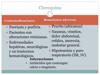 Cloroquina 
Contraindicaciones Reacciones adversas 
 Psoriasis y porfiria. 
 Pacientes con 
alteraciones retinianas. 
 Enfermedades 
hepáticas, neurológicas 
y en trastornos 
hematológicos. 
 Prurito (africanos) 
 Nauseas, vómitos, 
dolor abdominal, 
cefalea, anorexia, 
malestar general. 
 Hipotensión y paro 
respiratorio (IM, IV). 
Interacciones 
• Antiácidos que contengan 
calcio o magnesio. 
 