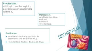 Propiedades.
•Utilizado para las vaginitis
provocadas por Gardnerella
vaginalis.
•Indicaciones.
•Amebiasis (intestinal,
hepática)
•Giardiasis
•Tricomoniasis.
Dosificación.
 Amebiasis intestinal y giardiasis. Se
recomienda una dosis única de 2g
 Tricomoniasis. Adultos: dosis única de 2g.
 