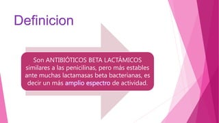 Definicion
Son ANTIBIÓTICOS BETA LACTÁMICOS
similares a las penicilinas, pero más estables
ante muchas lactamasas beta bacterianas, es
decir un más amplio espectro de actividad.
 