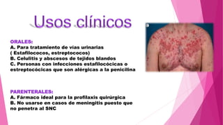 ORALES:
A. Para tratamiento de vías urinarias
( Estafilococos, estreptococos)
B. Celulitis y abscesos de tejidos blandos
C. Personas con infecciones estafilocócicas o
estreptocócicas que son alérgicas a la penicilina
PARENTERALES:
A. Fármaco ideal para la profilaxis quirúrgica
B. No usarse en casos de meningitis puesto que
no penetra al SNC
 