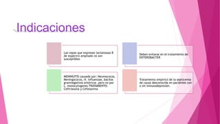 Indicaciones
Las cepas que expresan lactamasas B
de expectro ampliado no son
susceptibles
Deben evitarse en el tratamiento de
ENTEROBACTER
MENINGITIS causada por: Neumococos,
Meningococos, H. influenzae, bacilos
gramnegativos entéricos ,pero no por
L. monocytogenes TRATAMIENTO:
Ceftriaxona y Cefotaxima
Tratamiento empírico de la septicemia
de causa desconocida en pacientes con
o sin inmunodepresión.
 