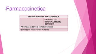 Farmacocinetica
CEFALOSPORINA DE 4TA GENERACIÓN
VÍA PARENTERAL:
•CEFEPIME:MAXIDIME
•CEFPIROMA
•Atraviesan la barrera hematoencefalica
•Eliminación renal y leche materna.
 