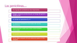 Las penicilinas….
Es el grupo de antibióticos mas importante.
Origen, sustancia producida por un hongo del genero
PENECILLUN
Se divide en penicilina G y V
Se obtienen antibióticos derivados del núcleo
penicilinico.
Generalmente usado para tratar enfermedades
infecciosas.
Se pueden administrar Vía Oral y Parenteral
VO se debe consumir 30 min antes de comer o 2 Hrs
después.
 