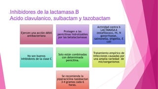 Inhibidores de la lactamasa B
Acido clavulanico, sulbactam y tazobactam
Ejercen una acción débil
antibacteriana
Protegen a las
penicilinas hidrolizables
por las betalactamasas
Actividad contra b
LACTAMASA A
(estafilococo, Hi, N
gonorrhoeae,
salmonella, shigiella, E
coli
No son buenos
inhibidores de la clase C
Solo están combinadas
con determinada
penicilina.
Tratamiento empírico de
infecciones causadas por
una amplia variedad de
microorganismos
Se recomienda la
piperaciclina tazobactan
3-4 gramos cada 6
horas.
 
