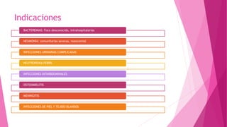 Indicaciones
BACTEREMIAS: Foco desconocido, intrahospitalarias
NEUMONÍA: comunitarias severas, nosocomial
INFECCIONES URINARIAS COMPLICADAS
NEUTROPENIA FEBRIL
INFECCIONES INTARBDOMINALES
OSTEOMIELITIS
MENINGITIS
INFECCIONES DE PIEL Y TEJIDO BLANDOS
 