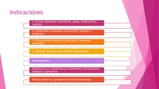 Indicaciones
S. Aureus resistente a meticilina: sepsis, endocarditis,
celulitis
S. Epidermidis resistentes a meticilina: prótesis o
implantes
S. Pneumoniae resistente a penicilina: neumonía,
meningitis
C. difficile: diarrea, enterocoilitis membranosa
Neutropénicos
Streptococcus o enterococcus resistentes a B lactámicos
alérgicos a penicilina
Terapia empírica: grampositivos multirresistentes
 