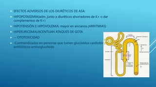  EFECTOS ADVERSOS DE LOS DIURÉTICOS DE ASA:
 HIPOPOTASEMIA(adm. junto a diuréticos ahorradores de K+ o dar
complementos de K+)
 HIPOTENSIÓN E HIPOVOLEMIA: mayor en ancianos.(ARRITMIAS)
 HIPERURICEMIA/ACENTUAN ATAQUES DE GOTA
 -- OTOTOXICIDAD
 -Contraindicados en personas que tomen glucósidos cardiotónicos o
antibióticos aminoglucósido
 