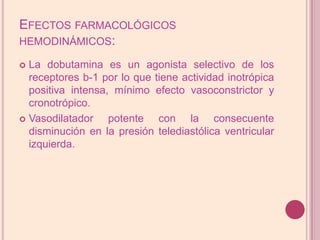 Efectos farmacológicos hemodinámicos:La dobutamina es un agonista selectivo de los receptores b-1 por lo que tiene actividadinotrópica positiva intensa, mínimo efecto vasoconstrictor y cronotrópico.Vasodilatador potente con la consecuente disminución en la presión telediastólicaventricular izquierda.