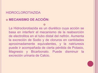 hidroclorotiazidaMECANISMO DE ACCIÓN:La Hidroclorotiazida es un diurético cuya acción se basa en interferir el mecanismo de la reabsorción de electrolitos en el tubo distal del nefrón. Aumenta la excreción de Sodio y de cloruros en cantidades aproximadamente equivalentes, y la natriuresis puede ir acompañada de cierta pérdida de Potasio, Magnesio y Bicarbonato. Puede disminuir la excreción urinaria de Calcio.