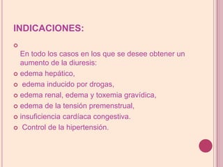 INDICACIONES:En todo los casos en los que se desee obtener un aumento de la diuresis: edema hepático, edema inducido por drogas, edema renal, edema y toxemia gravídica, edema de la tensión premenstrual, insuficiencia cardíaca congestiva. Control de la hipertensión.