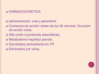 FARMACOCINÉTICAadministración: oral y parenteral.Comienzo de acción: antes de los 30 minutos. Duración de acción corta.Alta unión a proteínas plasmáticas.Metabolismo hepático parcial.Secretados activamenteen TP.Eliminados por orina.