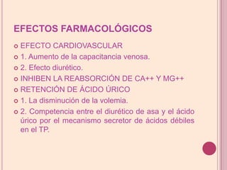 EFECTOS FARMACOLÓGICOSEFECTO CARDIOVASCULAR1. Aumento de lacapacitancia venosa.2. Efecto diurético.INHIBEN LA REABSORCIÓN DE CA++ Y MG++RETENCIÓN DE ÁCIDO ÚRICO1. La disminución de la volemia.2. Competencia entre el diurético de asa y el ácido úrico por el mecanismo secretor de ácidos débiles en el TP.