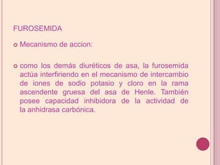 furosemidaMecanismo de accion:como los demás diuréticos de asa, la furosemida actúa interfiriendo en el mecanismo de intercambio de iones de sodio potasio y cloro en la rama ascendente gruesa del asa de Henle. También posee capacidad inhibidora de la actividad de la anhidrasa carbónica.