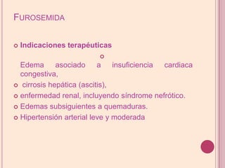 FurosemidaIndicaciones terapéuticasEdema asociado a insuficiencia cardiaca congestiva, cirrosis hepática (ascitis),enfermedad renal, incluyendo síndrome nefrótico.Edemas subsiguientes a quemaduras.Hipertensión arterial leve y moderada