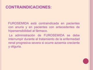 CONTRAINDICACIONES:FUROSEMIDA está contraindicada en pacientes con anuria y en pacientes con antecedentes de hipersensibilidad al fármaco.    La administración de FUROSEMIDA se debe interrumpir durante el tratamiento de la enfermedad renal progresiva severa si ocurre azoemia creciente y oliguria.