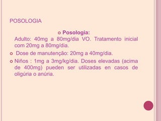 posologiaPosologia:Adulto: 40mg a 80mg/dia VO. Tratamento inicial com 20mg a 80mg/dia. Dose de manutenção: 20mg a 40mg/dia. Niños : 1mg a 3mg/kg/dia. Doses elevadas (acima de 400mg) pueden ser utilizadas en casos de oligúria o anúria.