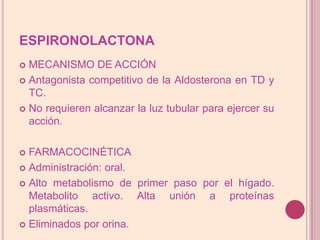 ESPIRONOLACTONAMECANISMO DE ACCIÓNAntagonista competitivo de laAldosterona en TD y TC.No requieren alcanzar la luz tubular para ejercersuacción.FARMACOCINÉTICAAdministración: oral.Alto metabolismo de primer paso por el hígado. Metabolito activo. Alta unión a proteínas plasmáticas.Eliminados por orina.