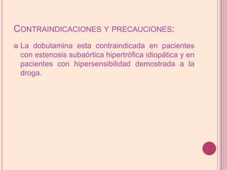 Contraindicaciones y precauciones:La dobutamina esta contraindicada en pacientes con estenosis subaórtica hipertrófica idiopática y en pacientes con hipersensibilidad demostrada a la droga.