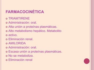 FARMACOCINÉTICATRIAMTIRENEAdministración: oral.Alta unión a proteínas plasmáticas.Alto metabolismo hepático. Metabolitoactivo.Eliminación renal.AMILORIDAAdministración: oral.Escasa unión a proteínas plasmáticas.No se metaboliza.Eliminación renal
