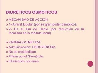 DIURÉTICOS OSMÓTICOSMECANISMO DE ACCIÓN1- A nivel tubular (por su gran poder osmótico).2- En el asa de Henle (por reducción de la tonicidad de la médula renal).FARMACOCINÉTICAAdministración: ENDOVENOSA.No se metabolizan.Filtran por el Glomérulo.Eliminados por orina.
