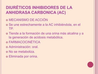 DIURÉTICOS INHIBIDORES DE LA ANHIDRASA CARBONICA (AC)MECANISMO DE ACCIÓNSe une estrechamente a la AC inhibiéndola, enel TP.Tiende a la formación de una orina más alcalina y a la generación de acidosis metabólica.FARMACOCINÉTICAAdministración: oral.No se metaboliza.Eliminada por orina.