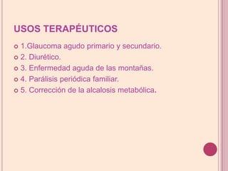 USOS TERAPÉUTICOS1.Glaucoma agudo primario y secundario.2. Diurético.3. Enfermedad aguda de las montañas.4. Parálisis periódica familiar.5. Corrección de la alcalosis metabólica.