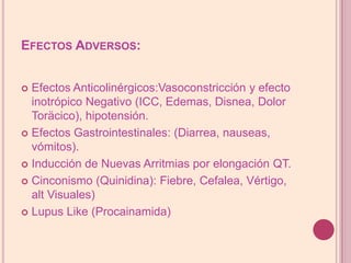 Efectos Adversos:Efectos Anticolinérgicos:Vasoconstricción y efecto inotrópico Negativo (ICC, Edemas, Disnea, Dolor Toräcico), hipotensión.EfectosGastrointestinales: (Diarrea, nauseas, vómitos).Inducción de Nuevas Arritmias por elongación QT.Cinconismo (Quinidina): Fiebre, Cefalea, Vértigo, altVisuales)LupusLike (Procainamida)