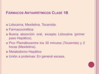 Fármacos Antiarrítmicos Clase 1BLidocaína, Mexiletina, Tocainida.Farmacocinética:Buena absorción oral, excepto Lidocaína (primer paso Hepático).Pico Plamáticoentre los 30 minutos (Tocainida) y 2 horas (Mexiletina).Metabolismo HepáticoUnión a proteínas: En general escasa.