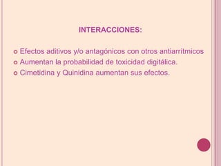 INTERACCIONES:Efectos aditivos y/o antagónicos con otros antiarrítmicosAumentan la probabilidad de toxicidad digitálica.Cimetidina y Quinidina aumentan sus efectos.