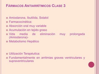 Fármacos Antiarrítmicos Clase 3Amiodarona, Ibutilida, SotalolFarmacocinética:Absorción oral muyvariableAcumulaciónentejidograsoVida media de eliminación muy prolongada (Amiodarona)-Metabolismo HepáticoUtilizaciónTerapéutica:Fundamentalmente en arritmias graves ventriculares y supraventriculares