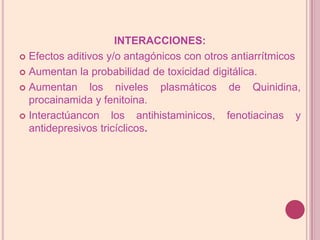 INTERACCIONES:Efectos aditivos y/o antagónicos con otros antiarrítmicosAumentan la probabilidad de toxicidad digitálica.Aumentan los niveles plasmáticos de Quinidina, procainamida y fenitoina.Interactúancon los antihistaminicos, fenotiacinas y antidepresivos tricíclicos.