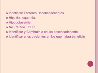 Identificar Factores Desencadenantes.Hipoxia, Isquemia.Hipopotasemia.No Tratarlo TODO.Identificar y Combatir la causa desencadenante.Identificar a los pacientes en los que habrá beneficio