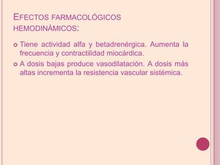 Efectos farmacológicos hemodinámicos:Tiene actividad alfa y betadrenérgica. Aumenta la frecuencia y contractilidad miocárdica. A dosis bajas produce vasodilatación. A dosis más altas incrementa la resistenciavascular sistémica.