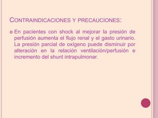Contraindicaciones y precauciones:En pacientes con shock al mejorar la presión de perfusión aumenta el flujo renal y el gasto urinario. La presión parcial de oxígeno puede disminuir por alteración en la relación ventilación/perfusión e incremento del shuntintrapulmonar.
