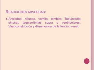 Reacciones adversas:Ansiedad, náusea, vómito, temblor. Taquicardia sinusal, taquiarritmias supra o ventriculares. Vasoconstricción y disminución de la función renal.