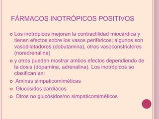 FÁRMACOS INOTRÓPICOS POSITIVOSLos inotrópicos mejoran la contractilidad miocárdica y tienen efectos sobre los vasos periféricos; algunos son vasodilatadores (dobutamina), otros vasoconstrictores (noradrenalina)y otros pueden mostrar ambos efectos dependiendo de la dosis (dopamina, adrenalina). Los inotrópicos se clasificanen:Aminas simpaticomiméticasGlucósidos cardíacosOtros no glucósidos/no simpaticomiméticos