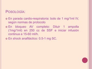 Posología:En parada cardio-respiratoria: bolo de 1 mg/1ml IV, según normas de protocoloEn bloqueo AV completo: Diluir 1 ampolla (1mg/1ml) en 250 cc de SSF e iniciar infusióncontinua a 15-60 ml/h.En shock anafiláctico: 0.5-1 mg SC.