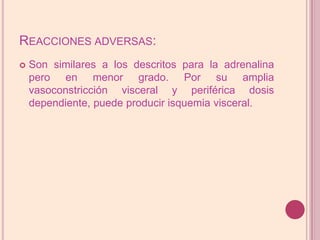 Reacciones adversas:Son similares a los descritos para la adrenalina pero en menor grado. Por su amplia vasoconstricción visceral y periférica dosis dependiente, puede producir isquemia visceral.