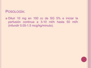 Posología:Diluir 10 mg en 100 cc de SG 5% e iniciar la perfusión continua a 3-10 ml/h hasta 50 ml/h (infundir 0.05-1.5 mcg/kg/minuto).