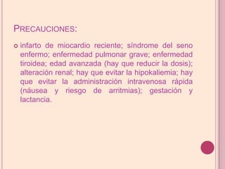 Precauciones:infarto de miocardioreciente; síndrome del seno enfermo; enfermedad pulmonar grave; enfermedad tiroidea; edad avanzada (hay que reducir la dosis); alteración renal; hay que evitar la hipokaliemia; hay que evitar la administración intravenosa rápida (náusea y riesgo de arritmias); gestación y lactancia.