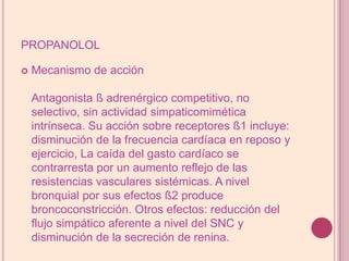 propanololMecanismo de acciónAntagonista ß adrenérgico competitivo, no selectivo, sin actividad simpaticomimética intrínseca. Su acción sobre receptores ß1 incluye: disminución de la frecuencia cardíaca en reposo y ejercicio, La caída del gasto cardíaco se contrarresta por un aumento reflejo de las resistencias vasculares sistémicas. A nivel bronquial por sus efectos ß2 produce broncoconstricción. Otros efectos: reducción del flujo simpático aferente a nivel del SNC y disminución de la secreción de renina.
