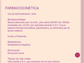 FARMACOCINÉTICAVía de Administración: OralBiodisponibilidadBuena absorción por via oral , pico sérico 60-90 min. Efecto inmediato por vía EV con actividad durante 2-4 h. Cruza barrera hemato-encefálica, placentaria y es eliminado por la leche maternaUnión a ProteínasMetabolismoMetabolismo hepático.EliminaciónExcreción renalTiempo de vida mediaVida media 2-6 h, que aumenta con el uso crónico