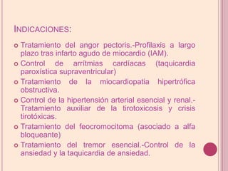 Indicaciones:Tratamiento del angorpectoris.-Profilaxis a largo plazo tras infarto agudo de miocardio (IAM).Control de arrítmias cardíacas (taquicardia paroxística supraventricular)Tratamiento de la miocardiopatia hipertrófica obstructiva.Control de la hipertensión arterial esencial y renal.-Tratamiento auxiliar de la tirotoxicosis y crisis tirotóxicas. Tratamiento del feocromocitoma (asociado a alfa bloqueante)Tratamiento del tremor esencial.-Control de la ansiedad y la taquicardia de ansiedad.
