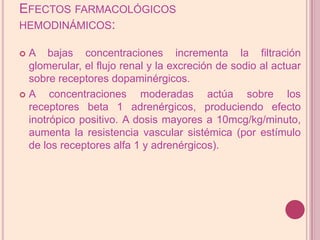 Efectos farmacológicos hemodinámicos:A bajas concentraciones incrementa la filtración glomerular, el flujo renal y la excreción de sodio al actuar sobre receptores dopaminérgicos. A concentraciones moderadas actúa sobre los receptores beta 1 adrenérgicos, produciendoefecto inotrópico positivo. A dosismayores a 10mcg/kg/minuto, aumenta laresistenciavascular sistémica (por estímulo de los receptores alfa 1 y adrenérgicos).