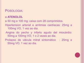 Posologia:ATENOLOL50 mg e 100 mg: caixa com 28 comprimidos.Hipertension arterial e arritmias cardíacas: 25mg a 100mg VO, 1 vez ao dia. Angina do pecho y infarto agudo del miocárdio: 50mg a 100mg VO, 1 o 2 vezes ao dia. Prolapso de válvula mitral sintomático  : 25mg a 50mg VO, 1 vez ao dia.