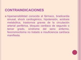 CONTRAINDICACIONEShipersensibilidadconocidaal fármaco, bradicardia sinusal, shockcardiogénico, hipotensión, acidosis metabólica, trastornos graves de lacirculación arterial periférica, bloqueocardiaco de segundo o tercer grado, síndrome del seno enfermo, feocromocitoma no tratado e insuficiencia cardíaca manifiesta.