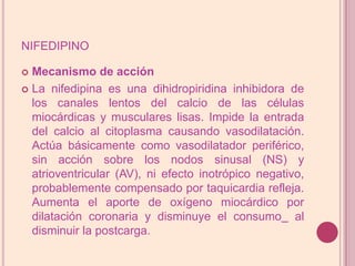 nifedipinoMecanismo de acciónLa nifedipina es una dihidropiridina inhibidora de los canales lentos del calcio de las células miocárdicas y musculares lisas. Impide la entrada del calcio al citoplasma causando vasodilatación. Actúa básicamente como vasodilatador periférico, sin acción sobre los nodos sinusal (NS) y atrioventricular (AV), ni efecto inotrópico negativo, probablemente compensado por taquicardia refleja. Aumenta el aporte de oxígeno miocárdico por dilatación coronaria y disminuye el consumo al disminuir la postcarga.