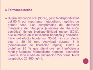 FarmacocinéticaBuena absorción oral (90 %), pero biodisponibilidad del 50 % por importante metabolismo hepático de primer paso. Los comprimidos de liberación mantenida de nifedipina (sistemas de liberación osmótica) tienen biodisponibilidad mayor (80%), que aumenta en insuficiencia hepática y ancianos. Inicio del efecto hipotensor 30-60 min con efecto pico a 30-120 min. Actividad durante 8 h (comprimidos de liberación rápida). Unión a proteínas 95 % que disminuye en insuficiencia renal y hepática. Metabolismo hepático, excreción urinaria. Vida media de eliminación 2-5 horas. Nivel terapéutico 25-100 ng/ml.