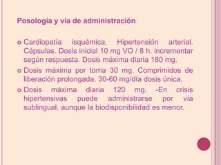 Posología y vía de administraciónCardiopatía isquémica. Hipertensión arterial. Cápsulas. Dosis inicial 10 mg VO / 8 h. incrementar según respuesta. Dosis máxima diaria 180 mg.Dosis máxima por toma 30 mg. Comprimidos de liberación prolongada. 30-60 mg/día dosis única. Dosis máxima diaria 120 mg. -En crisis hipertensivas puede administrarse por vía sublingual, aunque la biodisponibilidad es menor.