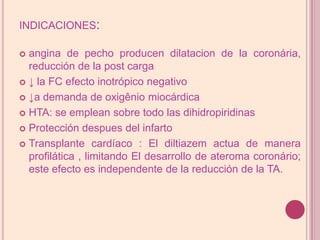 indicaciones:angina de pechoproducendilatacion de la coronária, reducción de lapost carga ↓ la FC efecto inotrópico negativo↓a demanda de oxigênio miocárdica HTA: se emplean sobre todo lasdihidropiridinasProteccióndespuesdel infartoTransplante cardíaco : El diltiazemactua de manera profilática , limitando El desarrollo de ateroma coronário; este efectoes independente de lareducción de laTA.